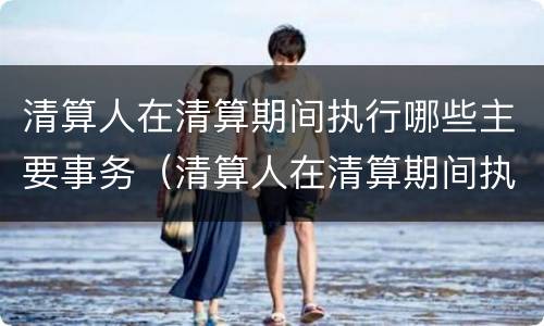 清算人在清算期间执行哪些主要事务（清算人在清算期间执行哪些主要事务）