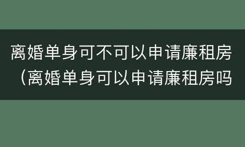 离婚单身可不可以申请廉租房（离婚单身可以申请廉租房吗）