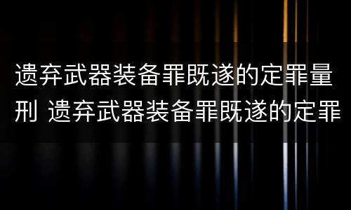 遗弃武器装备罪既遂的定罪量刑 遗弃武器装备罪既遂的定罪量刑依据