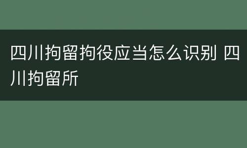 四川拘留拘役应当怎么识别 四川拘留所