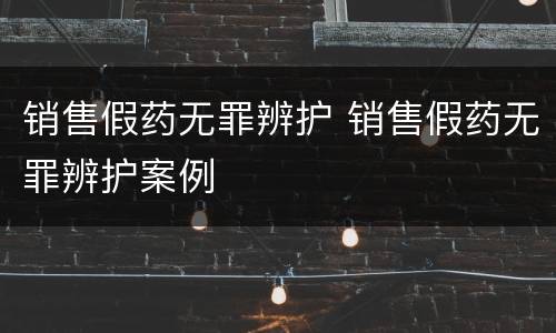 销售假药无罪辨护 销售假药无罪辨护案例