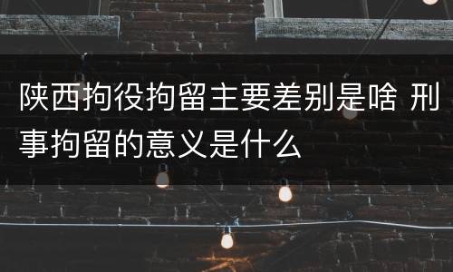 陕西拘役拘留主要差别是啥 刑事拘留的意义是什么