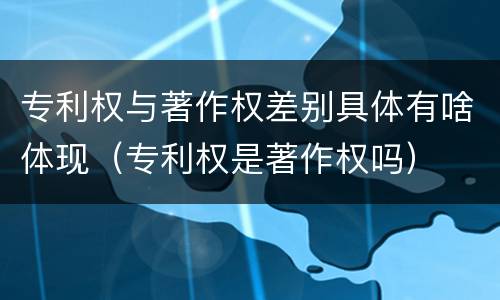 专利权与著作权差别具体有啥体现（专利权是著作权吗）