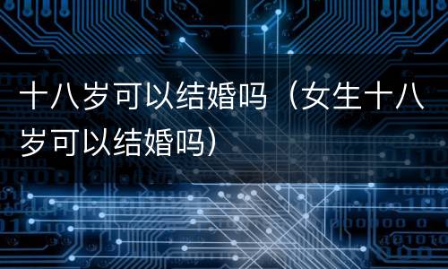 十八岁可以结婚吗（女生十八岁可以结婚吗）