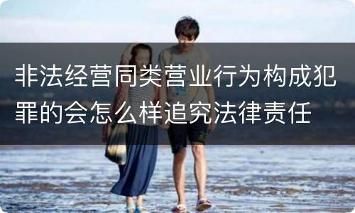 非法经营同类营业行为构成犯罪的会怎么样追究法律责任