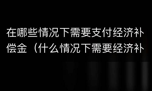 在哪些情况下需要支付经济补偿金（什么情况下需要经济补偿）