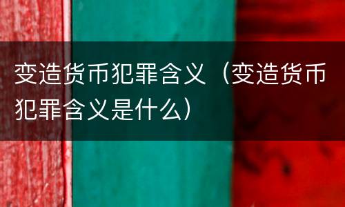 变造货币犯罪含义（变造货币犯罪含义是什么）