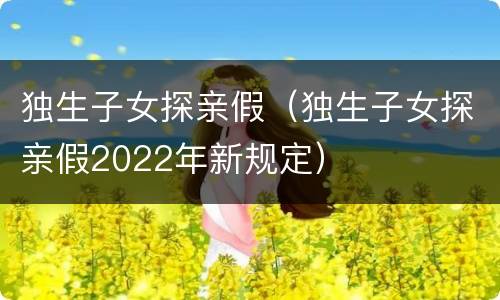 独生子女探亲假（独生子女探亲假2022年新规定）