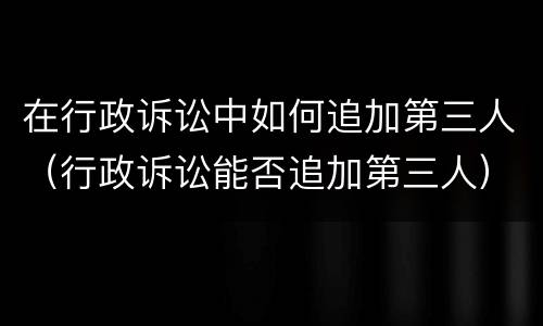 在行政诉讼中如何追加第三人（行政诉讼能否追加第三人）