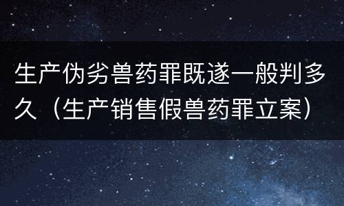 生产伪劣兽药罪既遂一般判多久（生产销售假兽药罪立案）
