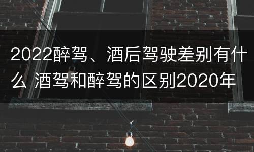 2022醉驾、酒后驾驶差别有什么 酒驾和醉驾的区别2020年