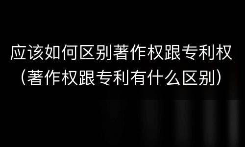 应该如何区别著作权跟专利权（著作权跟专利有什么区别）