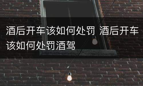 酒后开车该如何处罚 酒后开车该如何处罚酒驾