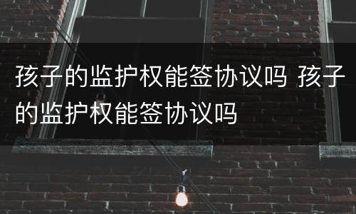 孩子的监护权能签协议吗 孩子的监护权能签协议吗