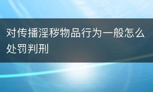 对传播淫秽物品行为一般怎么处罚判刑