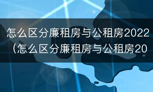 怎么区分廉租房与公租房2022（怎么区分廉租房与公租房2022区别）