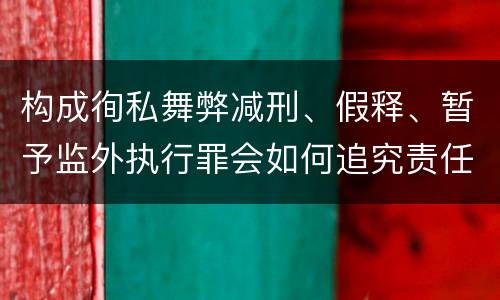 构成徇私舞弊减刑、假释、暂予监外执行罪会如何追究责任