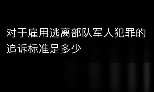 对于雇用逃离部队军人犯罪的追诉标准是多少