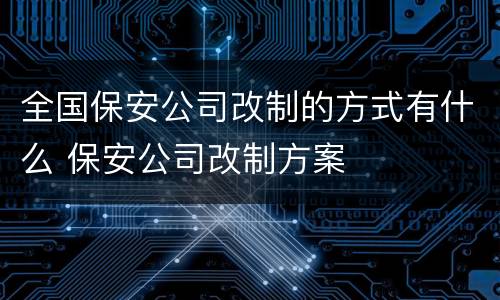 全国保安公司改制的方式有什么 保安公司改制方案
