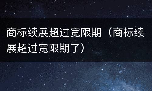 商标续展超过宽限期（商标续展超过宽限期了）