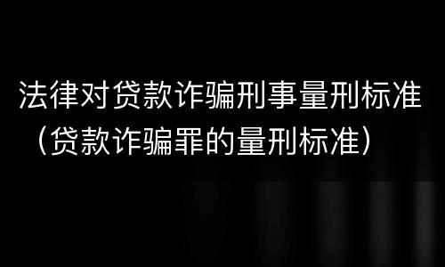 法律对贷款诈骗刑事量刑标准（贷款诈骗罪的量刑标准）