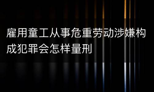 雇用童工从事危重劳动涉嫌构成犯罪会怎样量刑