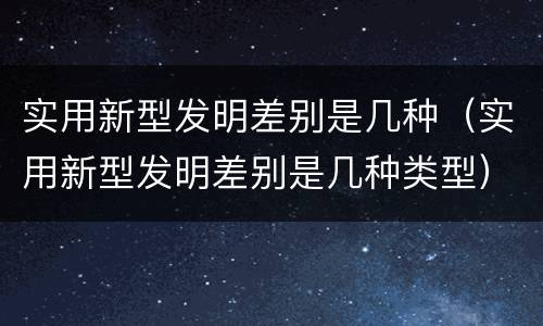 实用新型发明差别是几种（实用新型发明差别是几种类型）