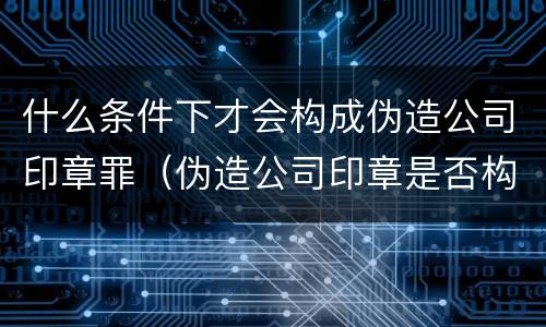 什么条件下才会构成伪造公司印章罪（伪造公司印章是否构成犯罪）