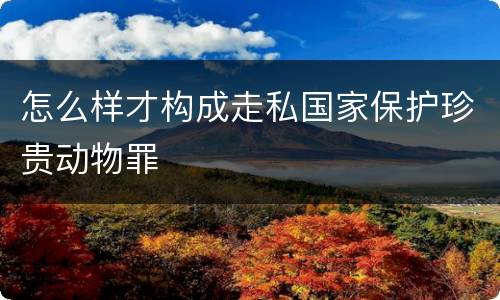 怎么样才构成走私国家保护珍贵动物罪