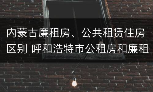 内蒙古廉租房、公共租赁住房区别 呼和浩特市公租房和廉租房的区别