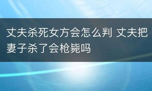 丈夫杀死女方会怎么判 丈夫把妻子杀了会枪毙吗