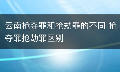云南抢夺罪和抢劫罪的不同 抢夺罪抢劫罪区别
