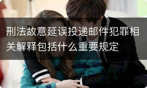 刑法故意延误投递邮件犯罪相关解释包括什么重要规定