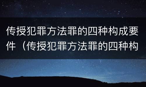 传授犯罪方法罪的四种构成要件（传授犯罪方法罪的四种构成要件是）