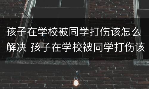 孩子在学校被同学打伤该怎么解决 孩子在学校被同学打伤该怎么解决问题
