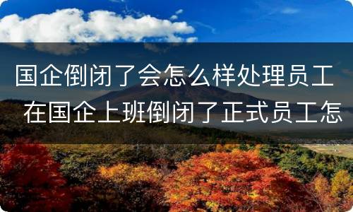 国企倒闭了会怎么样处理员工 在国企上班倒闭了正式员工怎么办