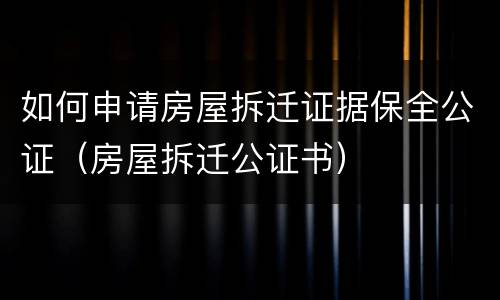 如何申请房屋拆迁证据保全公证（房屋拆迁公证书）