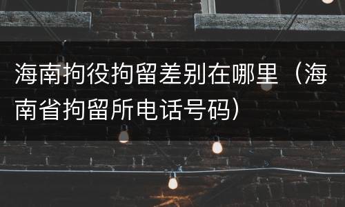 海南拘役拘留差别在哪里（海南省拘留所电话号码）