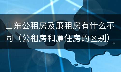山东公租房及廉租房有什么不同（公租房和廉住房的区别）