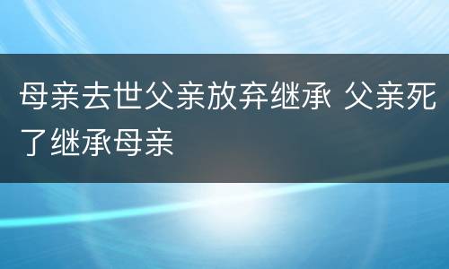 母亲去世父亲放弃继承 父亲死了继承母亲
