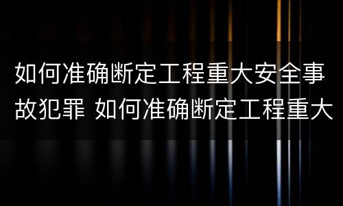 如何准确断定工程重大安全事故犯罪 如何准确断定工程重大安全事故犯罪行为