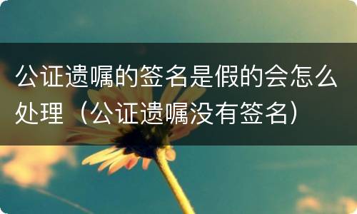 公证遗嘱的签名是假的会怎么处理（公证遗嘱没有签名）