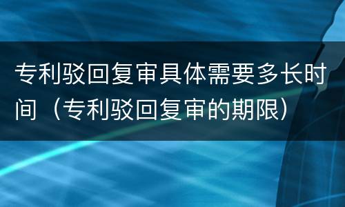 专利驳回复审具体需要多长时间（专利驳回复审的期限）