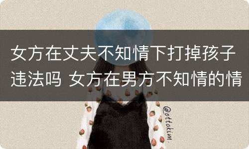 女方在丈夫不知情下打掉孩子违法吗 女方在男方不知情的情况下打掉孩子