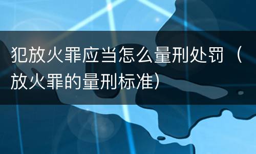 犯放火罪应当怎么量刑处罚（放火罪的量刑标准）