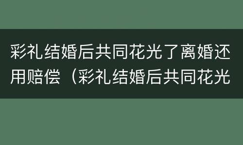 彩礼结婚后共同花光了离婚还用赔偿（彩礼结婚后共同花光了离婚还用赔偿吗）