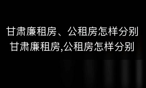 甘肃廉租房、公租房怎样分别 甘肃廉租房,公租房怎样分别摇号