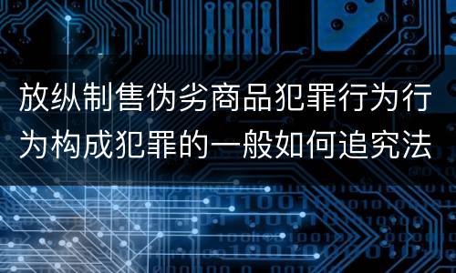 放纵制售伪劣商品犯罪行为行为构成犯罪的一般如何追究法律责任