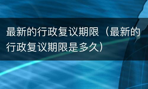 最新的行政复议期限（最新的行政复议期限是多久）