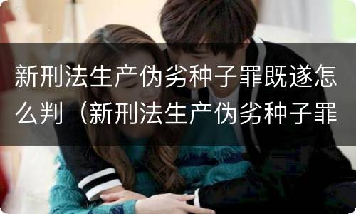 新刑法生产伪劣种子罪既遂怎么判（新刑法生产伪劣种子罪既遂怎么判刑）